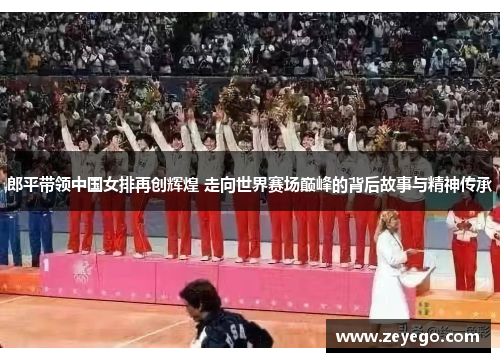 郎平带领中国女排再创辉煌 走向世界赛场巅峰的背后故事与精神传承